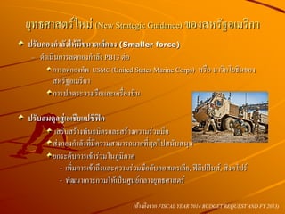 ปรับกองกาลังให้มีขนาดเล็กลง (Smaller force)
– ดาเนินการลดกองกาลัง PB13 ต่อ
การลดกองทัพ USMC (United States Marine Corps) หรือ นาวิกโยธินของ
สหรัฐอเมริกา
การปลดระวางเรือและเครื่องบิน
ปรับสมดุลสู่เอเชียแปซิฟิก
​เสริมสร้างพันธมิตรและสร้างความร่วมมือ
ส่งกองกาลังที่มีความสามารถมากที่สุดไปสนับสนุน
ยกระดับการเข้าร่วมในภูมิภาค
- เพิ่มการเข้าถึงและความร่วมมือกับออสเตรเลีย, ฟิลิปปินส์, สิงคโปร์
- พัฒนาเกาะกวมให้เป็นศูนย์กลางยุทธศาสตร์
ยุทธศาสตร์ใหม่ (New Strategic Guidance) ของสหรัฐอเมริกา
(อ้างอิงจาก FISCAL YEAR 2014 BUDGET REQUEST AND FY 2013)
 