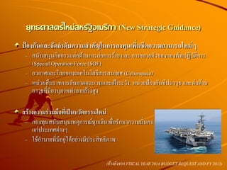 ป้องกันและจัดลาดับความสาคัญในการลงทุนเพิ่มขีดความสามารถใหม่ ๆ
– สนับสนุนกิจกรรมต่อต้านการก่อการร้าย และ การขยายตัวของกองทัพปฏิบัติการ
(SpecialOperation Force (SOF)
– อวกาศและโลกของเทคโนโลยีสารสนเทศ (Cyberspace)
– หน่วยสืบราชการลับลาดตระเวนและเฝ้าระวัง, หน่วยป้องกันขีปนาวุธ และต่อต้าน
อาวุธที่มีอานุภาพทาลายล้างสูง
สร้างความร่วมมือที่เป็นนวัตกรรมใหม่
– กองทุนสนับสนุนเหตุการณ์ฉุกเฉินเพื่อรักษาความมั่นคง
แก่ประเทศต่างๆ
– ใช้อานาจที่มีอยู่ได้อย่างมีประสิทธิภาพ
ยุทธศาสตร์ใหม่สหรัฐอเมริกา (New Strategic Guidance)
(อ้างอิงจาก FISCAL YEAR 2014 BUDGET REQUEST AND FY 2013)
 