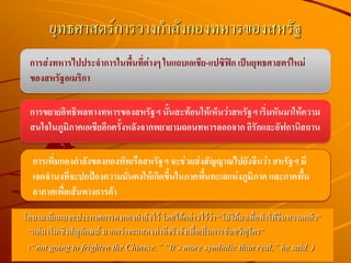 โอบามามีแผนจะประกาศการคงกองกาลังไว้ โดยได้กล่าวไว้ว่า “ไม่ได้มาเพื่อทาให้จีนหวาดกลัว”
“แต่มาในเชิงสัญลักษณ์ มากกว่าจะแสดงท่าทีจริงจังเพื่อเป็นการข่มขวัญใคร”
(“not going to frighten the Chinese.” ”It’s more symbolic than real,” he said. )
ยุทธศาสตร์การวางกาลังกองทหารของสหรัฐ
การเพิ่มกองกาลังของกองทัพเรือสหรัฐฯ จะช่วยส่งสัญญาณไปยังจีนว่า สหรัฐฯ มี
เจตจานงที่จะปกป้องความมั่นคงให้เกิดขึ้นในภาคพื้นทะเลแห่งภูมิภาค และภาคพื้น
อากาศเพื่อเส้นทางการค้า
การขยายอิทธิพลทางทหารของสหรัฐฯ นั้นสะท้อนให้เห็นว่าสหรัฐฯ เริ่มหันมาให้ความ
สนใจในภูมิภาคเอเชียอีกครั้งหลังจากพยายามถอนทหารออกจาก อิรักและอัฟกานิสถาน
การส่งทหารไปประจาการในพื้นที่ต่างๆ ในแถบเอเชีย-แปซิฟิก เป็นยุทธศาสตร์ใหม่
ของสหรัฐอเมริกา
 