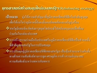เป้าหมาย มุ่งให้ความสาคัญมาที่ภูมิภาคเอเชียแปซิฟิกในลาดับสูงสุด
เพื่อให้แน่ใจว่าภูมิภาคนี้ยังคงมั่นคงปลอดภัยและเจริญรุ่งเรือง
สหรัฐมีแผนที่จะจัดส่งอาวุธยุทโธปกรณ์ไปสนับสนุนและฝึกซ้อม
ร่วมกันในแต่ละประเทศ
การสร้างความร่วมมือกับประเทศในภูมิภาคเอเชียแปซิฟิกเป็นส่วนหนึ่ง
ที่สาคัญของสหรัฐในการปรับสมดุล
การปรับดุลสู่ภูมิภาคเอเชียแปซิฟิกของสหรัฐฯ เป็นหุ้นส่วนระหว่างกันทั้ง
ทางด้านความสัมพันธ์ทางการทูต เศรษฐกิจ การค้า ความมั่นคง และ
ความสัมพันธ์ระหว่างทหารกับทหาร
ยุทธศาสตร์สร้างสมดุลใหม่ของสหรัฐฯ(Rebalancing strategy)
 