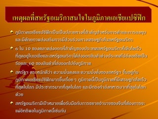 ภูมิภาคเอเชียแปซิฟิกเป็นเป็นปลายทางที่สาคัญสาหรับการค้าและการลงทุน
และมีศักยภาพส่งเสริมการมีส่วนร่วมทางเศรษฐกิจในสหรัฐอเมริกา
6 ใน 10 ของตลาดส่งออกที่สาคัญของประเทศสหรัฐอเมริกาที่เติบโตเร็ว
ที่สุดอยู่ในเอเชียและสหรัฐอเมริกาได้ส่งออกสินค้าต่างประเทศไปยังเอเชียเป็น
ร้อยละ 60 ของสินค้าที่ส่งออกไปยังภูมิภาค
สหรัฐฯ ตระหนักดีว่า ความมั่นคงและความมั่งคั่งของสหรัฐฯ ขึ้นอยู่กับ
ภูมิภาคเอเชียแปซิฟิกมากขึ้นเรื่อยๆ ภูมิภาคนี้เป็นภูมิภาคที่มีเศรษฐกิจโตเร็ว
ที่สุดในโลก มีประชากรมากที่สุดในโลก และมีกองกาลังทหารมากที่สุดในโลก
ด้วย
สหรัฐอเมริกามีเป้าหมายเพื่อรับมือกับการขยายอานาจของจีนที่ต้องการจะ
แผ่อิทธิพลในภูมิภาคนี้เช่นกัน
เหตุผลที่สหรัฐอเมริกาสนใจในภูมิภาคเอเชียแปซิฟิก
 