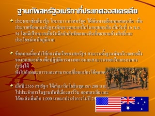 ประธานาธิบดีบารัค โอบามา แห่งสหรัฐฯ ได้เดินทางเยือนออสเตรเลีย เพื่อ
ประกาศข้อตกลงตั้งฐานทัพทางตอนเหนือในออสเตรเลีย เมื่อวันที่ 16 พ.ย.
54 โดยมีเป้าหมายเพื่อรับมือกับอิทธิพลของจีนที่พยายามอ้างสิทธิ์และ
ประโยชน์เหนือภูมิภาค
ข้อตกลงนี้จะทาให้กองทัพเรือของสหรัฐฯ สามารถตั้งฐานทัพบริเวณชายฝั่ง
ของออสเตรเลีย เพื่อปฏิบัติการทางทหารและสามารถจอดเรือและคงกอง
กาลังได้
ทั้งในลักษณะถาวรและสามารถเปลี่ยนแปลงได้ตลอดเวลา
เมื่อปี 2555 สหรัฐฯ ได้ส่งนาวิกโยธินชุดแรก 200 นาย
ไปประจาการในฐานทัพที่เมืองดาร์วิน ออสเตรเลีย และ
ได้จะส่งเพิ่มอีก 1,000 นายมาประจาการในปี 2556
ฐานทัพสหรัฐอเมริกาที่ประเทศออสเตรเลีย
 