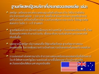 สหรัฐฯ เตรียมจะขยายขนาดของฐานทัพในเมืองดาร์วิน ให้มีนาวิกโยธิน
ประจาการอย่างน้อย 2,500 นาย ก่อนที่จะดาเนินการส่งอาวุธยุทโธปกรณ์
เครื่องบินรบ เครื่องบินทิ้งระเบิด รวมถึงรถหุ้มเกาะและรถถัง ไปยังฐานทัพ
ดังกล่าว ในอีก 5 – 6 ปี ข้างหน้า
ฐานทัพดังกล่าวจะมีการร่วมฝึกรบระหว่างสหรัฐฯ กับออสเตรเลียมากขึ้น โดย
ทั้งสองประเทศจะทางานร่วมกัน เพื่อกระชับความสัมพันธ์ทางการทหารให้
เข้มแข็งขึ้น
นอกจากนี้สหรัฐฯ ยังวางแผนที่จะใช้ฐานทัพเรือและฐานทัพอากาศของ
ออสเตรเลีย ในการเพิ่มความร่วมมือด้านความมั่นคงของทั้งสองประเทศด้วย
การส่งกองกาลังทหารมาประจาการทางตอนเหนือของออสเตรเลียที่เมืองดาร์
วิน ทาให้ทหารสหรัฐมีความคล่องตัวมากขึ้นโดยเฉพาะในภูมิภาคเอเชีย
ตะวันออกเฉียงใต้และมหาสมุทรอินเดีย
ฐานทัพสหรัฐอเมริกาที่ประเทศออสเตรเลีย (ต่อ)
 