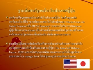 สหรัฐฯปรับยุทธศาสตร์กองกาลังในประเทศญี่ปุ่น โดยย้ายฐานทัพ
สหรัฐอเมริกาที่ชื่อ “ฐานทัพอากาศนาวิกโยธินฟุเตนมะ (Marine Corps Air
Station Futenma หรือ MCAS Futenma)” จากเกาะโอกินาวา (Okinawa)
ญี่ปุ่นไปเกาะกวม (Guam) เป็นส่วนหนึ่งของแผนปรับปรุงโครงสร้างกอง
กาลังของสหรัฐอเมริกา เพื่อเสริมประสิทธิภาพทางการทหาร
การปรับเปลี่ยนฐานทัพยังเสริมสร้างการทางานร่วมกันระหว่างกองกาลัง
สหรัฐและกองกาลังป้องกันตนเองของญี่ปุ่น (The Japan Self Defense
Forces - JSDF) และสนับสนุนการพัฒนาของเกาะกวมให้เป็นศูนย์กลาง
ยุทธศาสตร์ (A strategic hub) ที่สาคัญของภูมิภาคเอเชียตะวันออก
ฐานทัพสหรัฐอเมริกาในประเทศญี่ปุ่น
 