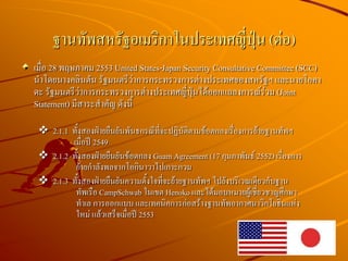 เมื่อ 28 พฤษภาคม 2553 United States-Japan Security Consultative Committee (SCC)
นาโดยนางคลินตัน รัฐมนตรีว่าการกระทรวงการต่างประเทศของสหรัฐฯ และนายโอคา
ดะ รัฐมนตรีว่าการกระทรวงการต่างประเทศญี่ปุ่นได้ออกแถลงการณ์ร่วม (Joint
Statement) มีสาระสาคัญ ดังนี้
 2.1.1 ทั้งสองฝ่ายยืนยันพันธกรณีที่จะปฏิบัติตามข้อตกลงเรื่องการย้ายฐานทัพฯ
เมื่อปี 2549
 2.1.2 ทั้งสองฝ่ายยืนยันข้อตกลง Guam Agreement (17 กุมภาพันธ์ 2552) เรื่องการ
ย้ายกาลังพลจากโอกินาวาไปเกาะกวม
 2.1.3 ทั้งสองฝ่ายยืนยันความตั้งใจที่จะย้ายฐานทัพฯ ไปยังบริเวณเดียวกับฐาน
ทัพเรือ CampSchwab ในเขต Henoko และได้มอบหมายผู้เชี่ยวชาญศึกษา
ทาเล การออกแบบ และเทคนิคการก่อสร้างฐานทัพอากาศนาวิกโยธินแห่ง
ใหม่ แล้วเสร็จเมื่อปี 2553
ฐานทัพสหรัฐอเมริกาในประเทศญี่ปุ่น (ต่อ)
 