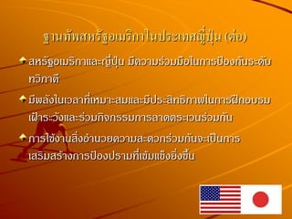 สหรัฐอเมริกาและญี่ปุ่น มีความร่วมมือในการป้องกันระดับ
ทวิภาคี
มีพลังในเวลาที่เหมาะสมและมีประสิทธิภาพในการฝึกอบรม
เฝ้าระวังและร่วมกิจกรรมการลาดตระเวนร่วมกัน
การใช้งานสิ่งอานวยความสะดวกร่วมกันจะเป็นการ
เสริมสร้างการป้องปรามที่เข้มแข็งยิ่งขึ้น
ฐานทัพสหรัฐอเมริกาในประเทศญี่ปุ่น (ต่อ)
 