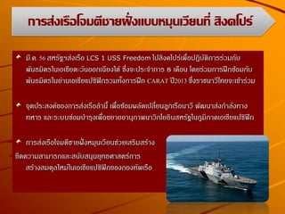 มี.ค. 56 สหรัฐฯส่งเรือ LCS 1 USS Freedom ไปสิงคโปร์เพื่อปฏิบัติการร่วมกับ
พันธมิตรในเอเชียตะวันออกเฉียงใต้ ซึ่งจะประจาการ 8 เดือน โดยร่วมการฝึกซ้อมกับ
พันธมิตรในย่านเอเชียแปซิฟิกรวมทั้งการฝึก CARAT ปี2013 ซึ่งราชนาวีไทยจะเข้าร่วม
จุดประสงค์ของการส่งเรือลานี้ เพื่อซ้อมผลัดเปลี่ยนลูกเรือนาวี พัฒนาส่งกาลังทาง
ทหาร และระบบซ่อมบารุงเพื่อขยายอานุภาพนาวิกโยธินสหรัฐในภูมิภาคเอเชียแปซิฟิก
การส่งเรือโจมตีชายฝั่งหมุนเวียนช่วยเสริมสร้าง
ขีดความสามารถและสนับสนุนยุทธศาสตร์การ
สร้างสมดุลใหม่ในเอเชียแปซิฟิกของกองทัพเรือ
การส่งเรือโจมตีชายฝั่งแบบหมุนเวียนที่ สิงคโปร์
 