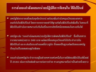 สหรัฐได้เจรจาขอตั้งคลังยุทโธปกรณ์ พร้อมเพิ่มกาลังหมุนเวียนของทหาร
อเมริกันในฟิลิปปินส์ โดยการเจรจาขอเข้าใช้ฐานทัพในฟิลิปปินส์เพิ่มขึ้น ในขณะที่
ฟิลิปปินส์กาลังบาดหมางกับจีนในเรื่องกรรสิทธิ์เหนือเขตแดนในทะเลจีนใต้
สหรัฐจะส่ง "กองกาลังผสมหน่วยปฏิบัติการพิเศษในฟิลิปปินส์" ซึ่งเป็นทหาร
จากหลายหน่วยราว 500 นาย ผลัดเปลี่ยนหมุนเวียนเข้าไปประจาการใน
ฟิลิปปินส์ และจะส่งเรือรบเข้าจอดที่อ่าวซูบิก ซึ่งเคยเป็นฐานทัพเรือของสหรัฐ
ปัจจุบันเป็นเขตเศรษฐกิจพิเศษ
กองกาลังสหรัฐประจาการอยู่ในค่ายทหารแห่งหนึ่งในภาคใต้ของฟิลิปปินส์ตั้งแต่
ปี 2545 เน้นภารกิจต่อต้านการก่อการร้าย ทางกฎหมายถือว่าเป็นค่ายชั่วคราว
การส่งกองกาลังผสมหน่วยปฏิบัติการพิเศษใน ฟิลิปปินส์
 