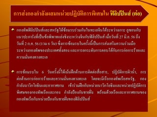 กองทัพฟิลิปปินส์และสหรัฐได้ซ้อมรบร่วมกันในทะเลจีนใต้ระหว่างเกาะ ลูซอนกับ
แนวปะการังที่เป็นข้อพิพาทแย่งชิงระหว่างจีนกับฟิลิปปินส์ เมื่อวันที่ 27 มิ.ย. 56 ถึง
วันที่ 2 ก.ค. 56 (รวม 6 วัน) ซึ่งการซ้อมรบในครั้งนี้เป็นการส่งเสริมความร่วมมือ
ระหว่างกองทัพของประเทศทั้งสอง และการยกระดับการตอบโต้กับการก่อการร้ายและ
ความมั่นคงทางทะเล
การซ้อมรบใน 6 วันครั้งนี้ได้เน้นฝึกด้านการติดต่อสื่อสาร, ปฏิบัติการผิวน้า, การ
ต่อต้านการก่อการร้ายและความมั่นคงทางทะเล โดยจะมีเรือกองทัพเรือสหรัฐ, กอง
กาลังนาวิกโยธินและอากาศยาน เข้าร่วมฝึกกับหน่วยนาวิกโยธินและหน่วยปฏิบัติการ
พิเศษของกองทัพเรือและกอง กาลังป้องกันชายฝั่ง พร้อมด้วยเรือและอากาศยานของ
กองทัพเรือกับหน่วยป้องกันชายฝั่งของฟิลิปปินส์
การส่งกองกาลังผสมหน่วยปฏิบัติการพิเศษใน ฟิลิปปินส์ (ต่อ)
 