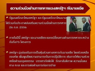 รัฐมนตรีกลาโหมสหรัฐฯ และรัฐมนตรีกลาโหมมาเลเซีย
ได้ร่วมกันประกาศส่งเสริมความร่วมมือด้านการทหารระหว่างกันเมื่อวันที่
26 ก.ย. 2556
ภายในปีนี้ สหรัฐฯ และมาเลเซียจะแลกเปลี่ยนทางด้านการทหารระหว่าง
กันถึง75 โครงการ
สหรัฐฯ มุ่งส่งเสริมการเป็นหุ้นส่วนทางทหารกับมาเลเซีย โดยช่วยเหลือ
กองทัพ เพิ่มพูนขีดความสามารถในการปฏิบัติการ เช่นการให้ความช่วย
เหลือด้านมนุษยธรรม บรรเทาภัยพิบัติ รักษาสันติภาพ ความมั่นคง
ทาง ทะเล และการต่อต้านการก่อการร้าย
ความร่วมมือด้านการทหารของสหรัฐฯ กับมาเลเซีย
 
