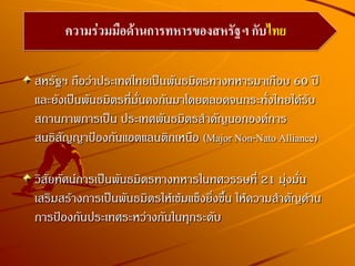 สหรัฐฯ ถือว่าประเทศไทยเป็นพันธมิตรทางทหารมาเกือบ 60 ปี
และยังเป็นพันธมิตรที่มั่นคงกันมาโดยตลอดจนกระทั่งไทยได้รับ
สถานภาพการเป็น ประเทศพันธมิตรสาคัญนอกองค์การ
สนธิสัญญาป้องกันแอตแลนติกเหนือ (Major Non-Nato Alliance)
วิสัยทัศน์การเป็นพันธมิตรทางทหารในทศวรรษที่ 21 มุ่งมั่น
เสริมสร้างการเป็นพันธมิตรให้เข้มแข็งยิ่งขึ้น ให้ความสาคัญด้าน
การป้องกันประเทศระหว่างกันในทุกระดับ
ความร่วมมือด้านการทหารของสหรัฐฯ กับไทย
 