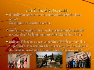 เป็นการฝึกร่วม/ผสมทางการทหารระดับพหุภาคีที่ใหญ่ที่สุดในภูมิภาค
ASEAN
ซึ่งจัดขึ้นเป็นประจาทุกปีในประเทศไทย
เริ่มครั้งแรกจากการฝึกทวิภาคีระหว่างประเทศไทยกับสหรัฐอเมริกาเมื่อปี
พ.ศ. 2525 ต่อมาได้เปลี่ยนเป็นแบบพหุภาคีโดยมีประเทศอื่น ๆ เข้าร่วม
การฝึกคอบร้าโกลด์ (Cobra Gold 2013) ที่ผ่านมาได้จัดขึ้นระหว่างวันที่ 11-
21 กุมภาพันธ์ 2556 ณ จังหวัดพิษณุโลก สุโขทัย ลพบุรี ชลบุรี และจันทบุรี มี
ประเทศที่เข้าร่วมการฝึกหลัก 7 ประเทศ คือ ไทย สหรัฐอเมริกา เกาลีใต้
ญี่ปุ่น อินโดนีเซีย สิงคโปร์ และมาเลเซีย
คอบร้า โกลด์ (Cobra Gold)
 