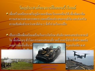 เพื่อสร้างเสถียรภาพในภูมิภาคเอเชียตะวันออกเฉียงใต้ เพื่อพัฒนาขีด
ความสามารถทางการทหาร แลกเปลี่ยนประสบการณ์กัน และส่งเสริม
ความสัมพันธ์ระหว่างชาติต่าง ๆ ที่เข้าร่วมในการฝึก
เป็นการฝึกเพื่อเตรียมพร้อมในภารกิจรักษาสันติภาพของสหประชาชาติ
ใน พื้นที่ต่างๆ ทั่วโลก การตอบสนองที่รวดเร็วและมีประสิทธิภาพหลัง
เหตุการณ์คลื่นสึนามิที่เกิดจาก แผ่นดินไหวในมหาสมุทรอินเดีย พ.ศ.
2547 ส่วนหนึ่งเป็นผลที่ได้รับจากการฝึกร่วม/ผสมนี้
วัตถุประสงค์ของการฝึกคอบร้าโกลด์
ยานสะเทินน้าสะเทินบก
ของกองทัพสหรัฐฯ
 