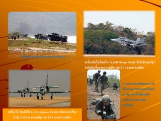เครื่องขับไล่/โจมตี F/A-18D Hornet ของนาวิกโยธินสหรัฐฯ
ก้าลังบินขึนจากสนามบิน กองบิน1 จ.นครราชสีมา
เครื่องบินโจมตี/ฝึก L-39 Albatross ของกองทัพอากาศไทย
ก้าลัง TAXI ณ สนามบิน กองบิน1 จ.นครราชสีมา
การฝึกยกพลขึนบกของกองก้าลังผสม
ทหารจากกองทัพบกเกาหลี
ใต้และทหารจากกองทัพบก
สหรัฐฯ ในพืนที่การฝึก
อ.บ้านด่านลานหอย
จ.สุโขทัย
 