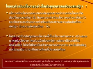 นโยบายไทยในการตอบสนองต่อยุทธศาสตร์การสกัดกั้นและปิด
ล้อมจีนของสหรัฐฯ นั้น ไทยควรจะดาเนินนโยบายอย่างระมัดระวัง
และรักษาระยะห่างอย่างเท่าเทียมกันระหว่างความสัมพันธ์ไทย –
สหรัฐฯ กับความสัมพันธ์ไทย – จีน
ไทยควรสร้างสมดุลของนโยบายที่เป็นนโยบายสายกลาง สร้างดุลย
ภาพแห่งนโยบาย โดยร่วมมือกับสหรัฐฯ แต่ขณะเดียวกันก็ไม่
ต่อต้านใคร ไม่ทาให้ไทยเป็นเป้าของการก่อการร้าย และไม่เป็นศัตรู
กับโลกมุสลิม น่าจะเป็นทางเลือกที่ปลอดภัยที่สุด
ไทยจะดาเนินนโยบายอย่างไรต่อยุทธศาสตร์ของสหรัฐฯ ?
อนาคตความสัมพันธ์ไทย – อเมริกา คือ ผลประโยชน์ร่วมกัน ความสมดุล หรือ ดุลยภาพแห่ง
ความสัมพันธ์ และนโยบายสายกลาง
 