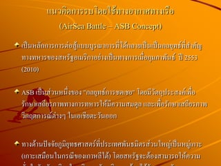 เป็นหลักการการต่อสู้แบบบูรณาการที่ได้กลายเป็นเป็นกลยุทธ์ที่สาคัญ
ทางทหารของสหรัฐอเมริกาอย่างเป็นทางการเมื่อกุมภาพันธ์ ปี 2553
(2010)
ASB เป็นส่วนหนึ่งของ "กลยุทธ์การชดเชย" โดยมีวัตถุประสงค์เพื่อ
รักษาเสถียรภาพทางการทหารให้มีความสมดุล และเพื่อรักษาเสถียรภาพ
วิกฤตการณ์ต่างๆ ในเอเชียตะวันออก
ทางด้านปัจจัยภูมิยุทธศาสตร์ที่ประเทศพันธมิตรส่วนใหญ่เป็นหมู่เกาะ
(เกาะเสมือนในกรณีของเกาหลีใต้) โดยสหรัฐจะต้องสามารถให้ความ
แนวคิดการรบโดยใช้ทางอากาศทางเรือ
(AirSea Battle – ASB Concept)
 