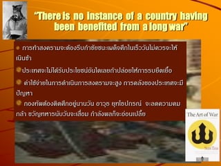 “There is no instance of a country having
been benefited from a long war”
การทาสงครามจะต้องรีบกาชัยชนะเผด็จศึกในเร็ววันไม่ควรจะให้
เนินช้า
ประเทศจะไม่ได้รับประโยชน์อันใดเลยถ้าปล่อยให้การรบยืดเยื้อ
ค่าใช้จ่ายในการดาเนินการสงครามจะสูง การคลังของประเทศจะมี
ปัญหา
กองทัพต้องติดศึกอยู่นานวัน อาวุธ ยุทโธปกรณ์ จะลดความคม
กล้า ขวัญทหารนับวันจะเสื่อม กาลังพลก็จะอ่อนเปลี้ย
 