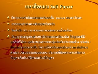 แนวคิดแบบ Soft Power
มีการการฆ่าตัดคอเผยแพร่ออกสื่อ Internet ของตะวันตก
การถอนกาลังของพันธมิตรในอิรัก
จิตสานึก ISLAM สากลกระทบต่อความมั่นคงโลก
ปัญญาชนครูสอนศาสนามีการเผยแพร่แนวคิด ไปทุกเขตที่มี
มุสลิมทั่วโลก มุสลิมหนุ่มสาวชนกลุ่มน้อยในประเทศต่างๆก่อตัว /
มีความรุนแรงมากขึ้น ในการเรียกร้องเอกลักษณ์ และลัทธิทาง
ศาสนา วัฒนธรรมของตนเอง ประเทศที่ด้อยทางการจัดการ
ปัญหาเชิงประวัติศาสตร์จะมีปัญหา
 