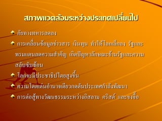 สภาพแวดล้อมระหว่างประเทศเปลี่ยนไป
ภัยทางทหารลดลง
การเคลื่อนข้อมูลข่าวสาร เงินทุน ทาให้โลกเล็กลง รัฐและ
พรมแดนลดความสาคัญ เกิดปัญหาลักษณะข้ามรัฐและความ
สลับซับซ้อน
โลกจะมีประชาธิปไตยสูงขึ้น
ความโดดเด่นอานาจเดียวกดดันประเทศกาลังพัฒนา
การต่อสู้ทางวัฒนธรรมระหว่างอิสลาม คริสต์ และขงจื๊อ
 