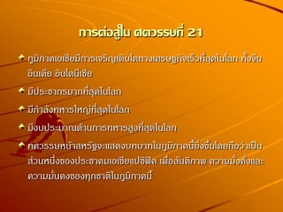 การต่อสู้ใน ศตวรรษที่ 21
ภูมิภาคเอเชียมีการเจริญเติบโตทางเศรษฐกิจเร็วที่สุดในโลก ทั้งจีน
อินเดีย อินโดนีเซีย
มีประชากรมากที่สุดในโลก
มีกาลังทหารใหญ่ที่สุดในโลก
มีงบประมาณด้านการทหารสูงที่สุดในโลก
ทศวรรษหน้าสหรัฐจะแสดงบทบาทในภูมิภาคนี้ยิ่งขึ้นโดยถือว่าเป็น
ส่วนหนึ่งของประชาคมเอเชียแปซิฟิค เพื่อสันติภาพ ความมั่งคั่งและ
ความมั่นคงของทุกชาติในภูมิภาคนี้
 