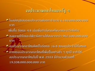 งบประมาณกลาโหมสหรัฐ ฯ
ในสมัยบุชเสนองบประมาณต่อสภาจานวน 6,143,000,000,000
บาท
เพิ่มขึ้น ร้อยละ 4.8 เน้นเพิ่มกาลังกองทัพบกและนาวิกโยธิน
สงครามอิรักและอัฟกานิสถานใช้งบมากกว่า 962,500,000,000
บาท
งบประมาณกลาโหมคิดเป็นร้อยละ 16.8 ของงบประจาปีทั้งหมด
การของบประมาณกลาโหมที่เพิ่มขึ้นอย่างช้า ๆ ทุกปี จะทาให้
งบประมาณกลาโหมในปี พ.ศ. 2553 มีจานวนตัวเลขที่
19,338,000,000,000 บาท
 