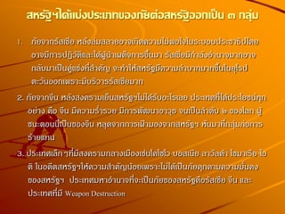 สหรัฐฯได้แบ่งประเภทของภัยต่อสหรัฐออกเป็น ๓ กลุ่ม
1. ภัยจากรัสเชีย หลังล่มสลายอาจเกิดความไม่พอใจในระบอบประชาธิปไตย
อาจมีการปฏิวัติและได้ผู้นาเผด็จการขึ้นมา รัสเชียมีกาลังอานาจมากอาจ
กลับมาเป็นคู่แข่งที่สาคัญ จะทาให้สหรัฐมีความลาบากมากขึ้นในยุโรป
ตะวันออกเพราะมีบริวารรัสเซียมาก
2. ภัยจากจีน หลังสงครามเย็นสหรัฐฯไม่ได้รับอะไรเลย ประเทศที่ได้ประโยชน์ทุก
อย่าง คือ จีน มีความร่ารวย มีการพัฒนาอาวุธ จนเป็นลาดับ ๒ ของโลก ผู้
ชนะตอนนี้เป็นของจีน หลุดจากการเฝ้ามองจากสหรัฐฯ หันมาที่กลุ่มก่อการ
ร้ายแทน
3. ประเทศเล็กๆที่มีสงครามกลางเมืองเช่นโคโซโว บอสเนีย ลาวัลด้า โซมาเรีย ไฮ
ติ ในอดีตสหรัฐฯให้ความสาคัญน้อยเพราะไม่ได้เป็นภัยคุกคามความมั่นคง
ของสหรัฐฯ ประเทศมหาอานาจที่จะเป็นภัยของสหรัฐคือรัสเซีย จีน และ
ประเทศที่มี Weapon Destruction
 