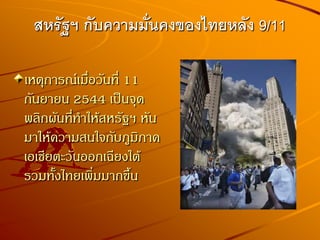 เหตุการณ์เมื่อวันที่ 11
กันยายน 2544 เป็นจุด
พลิกผันที่ทาให้สหรัฐฯ หัน
มาให้ความสนใจกับภูมิภาค
เอเชียตะวันออกเฉียงใต้
รวมทั้งไทยเพิ่มมากขึ้น
สหรัฐฯ กับความมั่นคงของไทยหลัง 9/11
 
