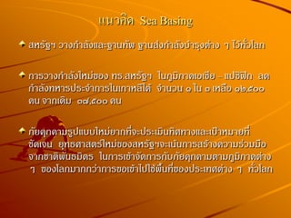 แนวคิด Sea Basing
สหรัฐฯ วางกาลังและฐานทัพ ฐานส่งกาลังบารุงต่าง ๆ ไว้ทั่วโลก
การวางกาลังใหม่ของ ทร.สหรัฐฯ ในภูมิภาคเอเชีย – แปซิฟิก ลด
กาลังทหารประจาการในเกาหลีใต้ จานวน ๑ ใน ๓ เหลือ ๑๒,๕๐๐
คน จากเดิม ๓๗,๕๐๐ คน
ภัยคุกคามรูปแบบใหม่ยากที่จะประเมินทิศทางและเป้าหมายที่
ชัดเจน ยุทธศาสตร์ใหม่ของสหรัฐฯจะเน้นการสร้างความร่วมมือ
จากชาติพันธมิตร ในการเข้าจัดการกับภัยคุกคามตามภูมิภาคต่าง
ๆ ของโลกมากกว่าการขอเข้าไปใช้พื้นที่ของประเทศต่าง ๆ ทั่วโลก
 
