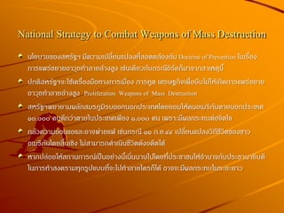 National Strategy to Combat Weapons of Mass Destruction
นโยบายของสหรัฐฯ มีความเปลี่ยนแปลงที่สอดคล้องกับ Doctrine of Prevention ในเรื่อง
การแพร่ขยายอาวุธทาลายล้างสูง เช่นเดียวกับกรณีอิรัคก็มาจากสาเหตุนี้
ปกติสหรัฐฯจะใช้เครื่องมือทางการเมือง การทูต เศรษฐกิจเพื่อบีบไม่ให้เกิดการแพร่ขยาย
อาวุธทาลายล้างสูง Proliferation Weapons of Mass Destruction
สหรัฐฯพยายามผลักสมรภูมิรบออกนอกประเทศโดยยอมให้คนอเมริกันตายนอกประเทศ
๑๐,๐๐๐ คนดีกว่าตายในประเทศเพียง ๑,๐๐๐ คน เพราะมีผลกระทบต่อจิตใจ
กลัวความอ่อนแอและอาจพ่ายแพ้ เช่นกรณี ๑๑ ก.ย.๔๔ เปลี่ยนแปลงวิถีชีวิตของชาว
อเมริกันโดยสิ้นเชิง ไม่สามารถดาเนินชีวิตดังอดีตได้
หากปล่อยให้สถานการณ์เป็นอย่างนี้เนิ่นนานไปโดยที่ประชาชนให้อานาจกับประธานาธิบดี
ในการทาสงครามทุกรูปแบบที่จะไปทาลายใครก็ได้ อาจจะมีผลกระทบในระยะยาว
 