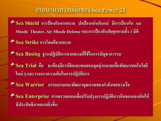 กรอบแนวความคิดของ Sea Power 21
Sea Shield การป้องกันจากทะเล ปกป้องแผ่นดินแม่ มีการป้องกัน Air
Missile Theater, Air Missile Defense และการป้องกันภัยคุกคามทั้ง 3 มิติ
Sea Strikeการโจมตีจากทะเล
Sea Basing ฐานปฏิบัติการจากทะเลที่ใช้ในการบัญชาการรบ
Sea Trial คือ จะต้องมีการฝึกและทดสอบจุดมุ่งหมายเพื่อพัฒนาเทคโนโลยี
ใหม่ ๆ และวางแนวความคิดในการปฎิบัติการ
Sea Warrior การอบรมและพัฒนาคุณภาพของกาลังพลทางเรือ
Sea Enterprise การตรวจสอบเพื่อปรับปรุงการปฎิบัติภารกิจของกองทัพให้
มีประสิทธิภาพมากยิ่งขึ้น
 