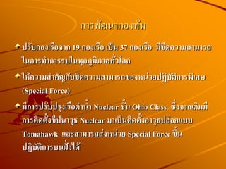 การพัฒนากองทัพ
ปรับกองเรือจาก 19 กองเรือ เป็น 37 กองเรือ มีขีดความสามารถ
ในการทาการรบในทุกภูมิภาคทั่วโลก
ให้ความสาคัญกับขีดความสามารถของหน่วยปฏิบัติการพิเศษ
(Special Force)
มีการปรับปรุงเรือดาน้า Nuclear ชั้น Ohio Class ซึ่งจากเดิมมี
การติดตั้งขีปนาวุธ Nuclear มาเป็นติดตั้งอาวุธปล่อยแบบ
Tomahawk และสามารถส่งหน่วย Special Force ขึ้น
ปฏิบัติการบนฝั่งได้
 