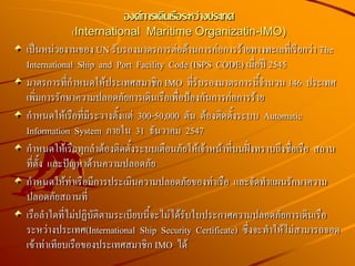 องค์การเดินเรือระหว่างประเทศ
(International Maritime Organizatin-IMO)
เป็นหน่วยงานของ UN รับรองมาตรการต่อต้านการก่อการร้ายทางทะเลที่เรียกว่า The
International Ship and Port Facility Code (ISPS CODE) เมื่อปี 2545
มาตรการที่กาหนดให้ประเทศสมาชิก IMO ที่รับรองมาตรการนี้จานวน 146 ประเทศ
เพิ่มการรักษาความปลอดภัยการเดินเรือเพื่อป้องกันการก่อการร้าย
กาหนดให้เรือที่มีระวางตั้งแต่ 300-50,000 ตัน ต้องติดตั้งระบบ Automatic
Information System ภายใน 31 ธันวาคม 2547
กาหนดให้เรือทุกลาต้องติดตั้งระบบเตือนภัยให้เจ้าหน้าที่บนฝั่งทราบถึงชื่อเรือ สถาน
ที่ตั้ง และปัญหาด้านความปลอดภัย
กาหนดให้ท่าเรือมีการประเมินความปลอดภัยของท่าเรือ และจัดทาแผนรักษาความ
ปลอดภัยสถานที่
เรือลาใดที่ไม่ปฏิบัติตามระเบียบนี้จะไม่ได้รับใบประกาศความปลอดภัยการเดินเรือ
ระหว่างประเทศ(International Ship Security Certificate) ซึ่งจะทาให้ไม่สามารถจอด
เข้าท่าเทียบเรือของประเทศสมาชิก IMO ได้
 