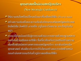 ให้ความสนใจหรือเปลี่ยนแปลงมาที่เอเชียแปซิฟิก (Pivot to Asia)
สร้างความเข้มแข็งและความสัมพันธ์ของกองทัพสหรัฐต่อประเทศ
อินโดนีเซีย สิงคโปร์ มาเลเซีย บรูไนและเวียดนาม และปัจจุบันกับ
พม่า
การเปลี่ยนแปลงนาไปสู่การรวมตัวและการขยายตัวของฐานทหาร
อเมริกันทั่วเอเชียและแปซิฟิก ซึ่งเกี่ยวข้องกับการเสริมสร้างความ
เข้มแข็งพันธมิตรทางทหารของสหรัฐอเมริกา และพันธมิตรเชิง
ยุทธศาสตร์ เช่นเดียวกับการปรับโครงสร้างและการจัดตาแหน่ง
กองกาลังทหารอเมริกันทั่วภูมิภาคเอเชียแปซิฟิก
ยุทธศาสตร์ใหม่ของสหรัฐอเมริกา
(New Strategic Guidance)
 