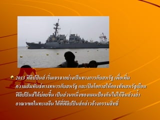 2013 ฟิลิปปินส์ เริ่มเจรจาอย่างเป็นทางการกับสหรัฐ เพื่อเพิ่ม
ความสัมพันธ์ทางทหารกับสหรัฐ และเปิดโอกาสให้กองทัพสหรัฐเยือน
ฟิลิปปินส์ได้บ่อยขึน เป็นส่วนหนึ่งของแผนป้องกันไม่ให้จีนล่วงล้า
อาณาเขตในทะเลจีน ใต้ที่ฟิลิปปินส์กล่าวอ้างกรรมสิทธิ์
 