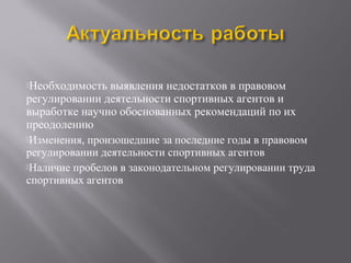 Необходимость выявления недостатков в правовом
регулировании деятельности спортивных агентов и
выработке научно обоснованных рекомендаций по их
преодолению
Изменения, произошедшие за последние годы в правовом
регулировании деятельности спортивных агентов
Наличие пробелов в законодательном регулировании труда
спортивных агентов
 