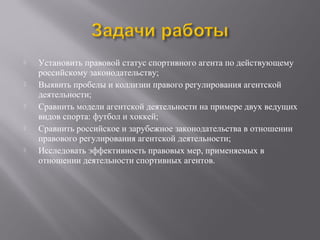  Установить правовой статус спортивного агента по действующему
российскому законодательству;
 Выявить пробелы и коллизии правого регулирования агентской
деятельности;
 Сравнить модели агентской деятельности на примере двух ведущих
видов спорта: футбол и хоккей;
 Сравнить российское и зарубежное законодательства в отношении
правового регулирования агентской деятельности;
 Исследовать эффективность правовых мер, применяемых в
отношении деятельности спортивных агентов.
 