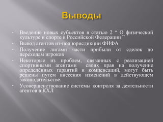 • Введение новых субъектов в статью 2 “ О физической
культуре и спорте в Российской Федерации ”
• Вывод агентов из-под юрисдикции ФИФА
• Получение лигами части прибыли от сделок по
переходам игроков
• Некоторые из проблем, связанных с реализацией
спортивными агентами своих прав на получение
определённых гарантий и компенсаций, могут быть
решены путем внесения изменений в действующем
законодательстве.
• Усовершенствование системы контроля за деятельности
агентов в КХЛ
 
