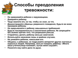 Способы преодоления
тревожности:
• Не сравнивайте ребенка с окружающими.
• Доверяйте ребенку.
• Чаще хвалите его, но так, чтобы он знал, за что.
• Демонстрируйте образцы уверенного поведения, будьте во всем
примером ребенку.
• Не предъявляйте к ребенку завышенных требований.
• Будьте последовательны в воспитании ребенка. Не запрещайте
без всяких причин того, что разрешали раньше.
• Старайтесь делать ребенку меньше замечаний.
• Используйте наказание лишь в крайних случаях.
• Не унижайте ребенка, наказывая его.
• Общаясь с ребенком, не подрывайте авторитет других значимых
взрослых людей. Например, нельзя говорить ребенку: «Много
ваша учительница понимает, лучше меня слушай!».
• Помогите ему найти дело по душе.
 