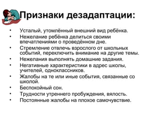 Признаки дезадаптации:
• Усталый, утомлённый внешний вид ребёнка.
• Нежелание ребёнка делиться своими
впечатлениями о проведённом дне.
• Стремление отвлечь взрослого от школьных
событий, переключить внимание на другие темы.
• Нежелания выполнять домашние задания.
• Негативные характеристики в адрес школы,
учителей, одноклассников.
• Жалобы на те или иные события, связанные со
школой.
• Беспокойный сон.
• Трудности утреннего пробуждения, вялость.
• Постоянные жалобы на плохое самочувствие.
 