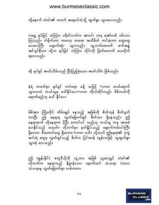 11
xdkYaemuf wHcg; wzuf tarSmifxJodkY xGufcGm oGm;avonf/
urmÇ ½kyfjrif oHMum; y&dwfowfu tm;yg; w& atmf[pf 0rf;om
Muonf/ 'g½dkufwm uawmh wcP todpdwf uif;rJhum awGawG
ai;ai;BuD; aysmufqHk; oGm;onf/ olYvufaxmuf puftzGJY
tif*sifeD,m wdkYu ½kyfjrif oHMum; vdkif;udk jzwfawmuf ay;vdkuf
&avonf/
xdk ½kyf&Sif Zmwfodrf;onf NyD;jynfhpHkaom Zmwfodrf; jzpfonf/
eH&H wzufrSm ½kyf&Sif uifr&m r&Sd ojzifh  Truman  b,fa&muf
oGm;ovJ b,folrS rodEdkifay/Truman  udk,fwdkifvnf; rdrdb,fudk
a&mufrnf[k rod Edkifay/
rdrdtm; BudK;udkif xdrf;csKyf aeonfh tjzpfudk pdwfukef pdwfysuf
vmNyD; þ ae&mrS vGwfajrmufcsif pdwfom &Sdaeonf/ þ
ae&mxuf [dkae&mu ydkNyD; aumif;yg onf[k b,fol urS tmrcH
ay;Ekdifonf r[kwf/ [dkbufrSm euf½Idif;onfh acsmufurf;yg;BuD;
&Sdrvm;? rD;awmifawG &Sdrvm;?Truman  rod/ odkYaomf þae&m 'ku©
qif;&J awGrS vGwfcsifonfh pdwfu jyif;xef vGef;ojzifh olxGufcGm
oGm;cJh avonf/
þ uRef;EdkifiH pwl'D,dkudk vlUb0 tjzpf ,lqvQif wHcg;
[dkbufu ae&monf edAÁmefvm;? aemufxyf oHo&m yJvm;?
oHo&mrS vGwfajrmuf&m vrf;vm;/
www.burmeseclassic.com
 