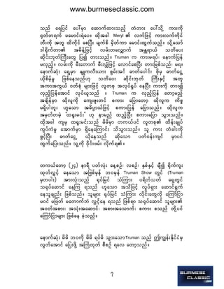 7
onf a&jyif ay:rSm aqmufxm;onfh wHwm; ay:odkY um;udk
½kwfw&uf rarmif;&Jay/ xdktcg  Meryl   vufjzifh um;vufudkif
bD;udk twl xdudkif apNyD; rsufpd rSdwfum armif;xGufonf/ odkYaomf
'g½dkufwm trdefYjzifh vrf;wavQmuf tEÅ&m,f owday;
qdkif;bkwfBuD;awG jyí wm;onf/ Truman  u um;r&yf? aemufjyef
rvSnfh/ vrf;udk rD;awmuf rD;vQHjzifh avmifapNyD; wm;jrpfonf? r&/
aemufqHk; a&SYrSm EsLuvD;,m; pGrf;tif "mwfaygif; zdkrS "mwfaiGY
,dkpdrfhrI jzpfaeonf[k owday; qdkif;bkwf BuD;ESifh twl
tumtuG,f 0wfpHk rsm;jzifh vlwpk tvkyf½Iyf aeNyD; um;udk wm;í
vSnfhjyefatmif vkyf,lonf /  Truman  u vSnfhjyef awmhrnfh
tcsdefrSm xdkvludk aus;Zl;wif pum; ajymawmh xdkvlu udpö
r&Sdygbl; [laom t"dyÜm,fjzifh pum;jyef ajymonf/ xdkvlu
trSwfwrJh ]x½l;rif;] [k emrnf xnfhNyD; pum;ajym oGm;onf/
xdktcg usrS x½l;rif;onf rdrdrSm wu,fyif vlwpk xdef;csKyf
uGyfuJrI atmufrSm &SdaeaMumif; odoGm;onf/ ol um; wHcg;udk
zGifhNyD; "mwfaiGU ,dkaeonf qdkaom ywf0ef;usif rSmyif
xGufajy;onf/ olYudk 0dkif;zrf; vdkuf&/
wu,fawmh (24) em&D ywfvHk; aeYpOf? vpOf? ESpfESifh csDí ½dkuful;
xkwfvTifh aeaom tjzpfrSef b0rSef  Truman  Show  wGif  (Truman 
rSwyg;) tm;vHk;onf ½kyfjrif oHMum; y&dwfowf a&SYwGif
o½kyfaqmif aeMu &onf [laom todjzifh vIyf&Sm; aqmif½Guf
aeolcsnf; jzpfonf/ olrsm; ½kyfjrif oHMum; vdkif;awGvdk aMumfjim
r0if rjzwf rawmufbJ vTifhae &onf jzpf&m o½kyfaqmif olrsm;
t0wftpm;? toHk;taqmif? tpm;taomuf? pum; ponf wdkYyif
aMumfjimrsm; jzpfae cJhonf/
aemufqHk; rdrd b0udk rdrd &yfrd oGm;aomTruman  onf þuRef;EdkifiHrS
vGwfatmif ajy;zdkY tBuHxkwf pDpOf &av awmhonf/
www.burmeseclassic.com
 