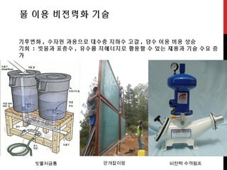 물 이용 비전력화 기술
기후변화 , 수자원 과용으로 대수층 지하수 고갈 , 담수 이용 비용 상승
기회 : 빗물과 표층수 , 유수를 저에너지로 활용할 수 있는 제품과 기술 수요 증
가
빗물저금통 안개잡이망 비전력 수격펌프
 