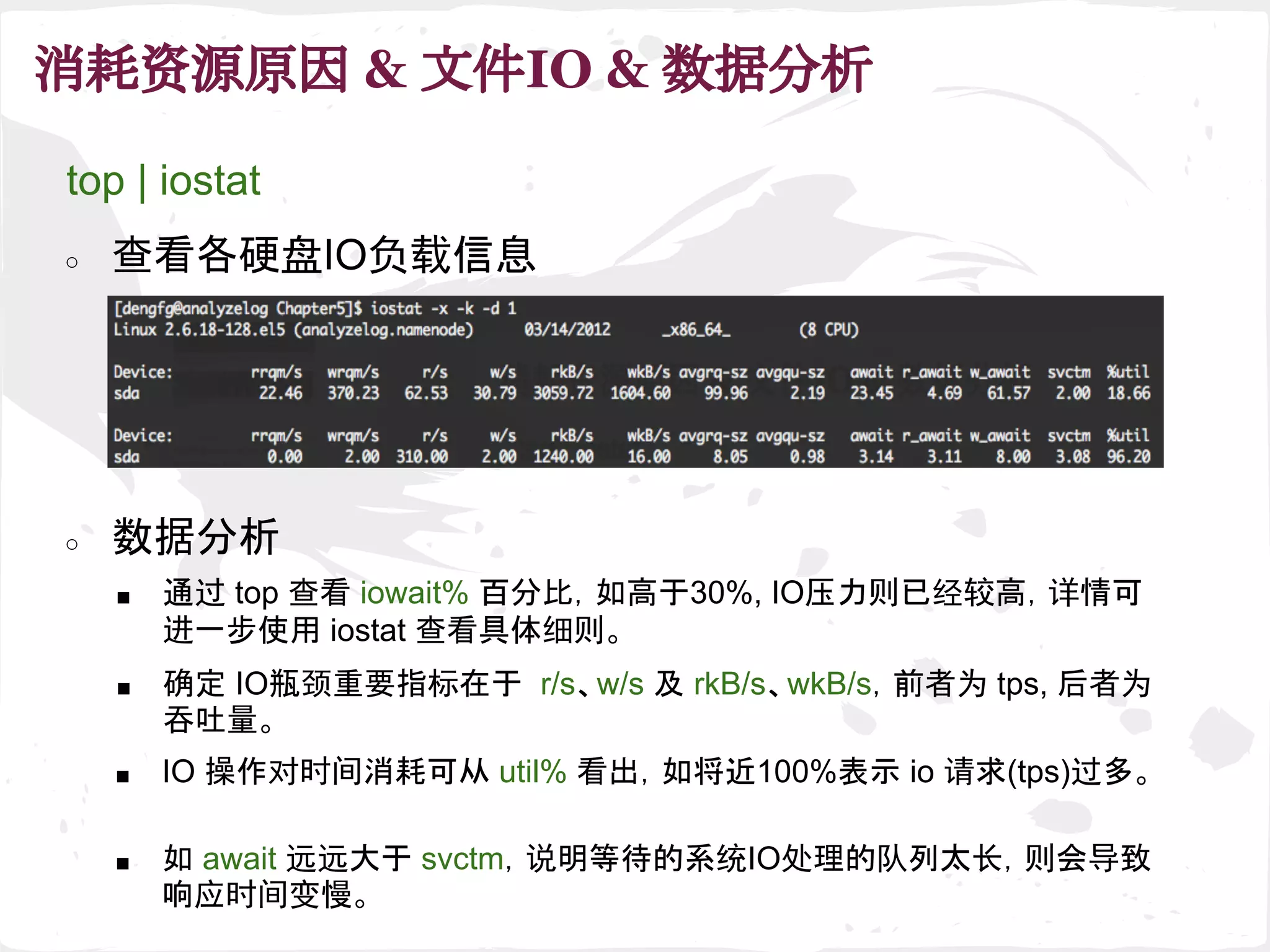 消耗资源原因 & 文件IO & 数据分析
top | iostat
○ 查看各硬盘IO负载信息
■ 通过 top 查看 iowait% 百分比，如高于30%, IO压力则已经较高，详情可
进一步使用 iostat 查看具体细则。
○ 数据分析
■ IO 操作对时间消耗可从 util% 看出，如将近100%表示 io 请求(tps)过多。
■ 确定 IO瓶颈重要指标在于 r/s、w/s 及 rkB/s、wkB/s，前者为 tps, 后者为
吞吐量。
■ 如 await 远远大于 svctm，说明等待的系统IO处理的队列太长，则会导致
响应时间变慢。
 