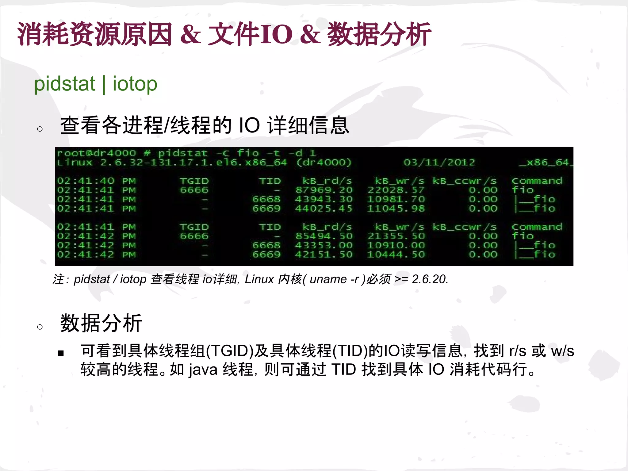 消耗资源原因 & 文件IO & 数据分析
注： pidstat / iotop 查看线程 io详细，Linux 内核( uname -r )必须 >= 2.6.20.
pidstat | iotop
○ 查看各进程/线程的 IO 详细信息
■ 可看到具体线程组(TGID)及具体线程(TID)的IO读写信息，找到 r/s 或 w/s
较高的线程。如 java 线程，则可通过 TID 找到具体 IO 消耗代码行。
○ 数据分析
 