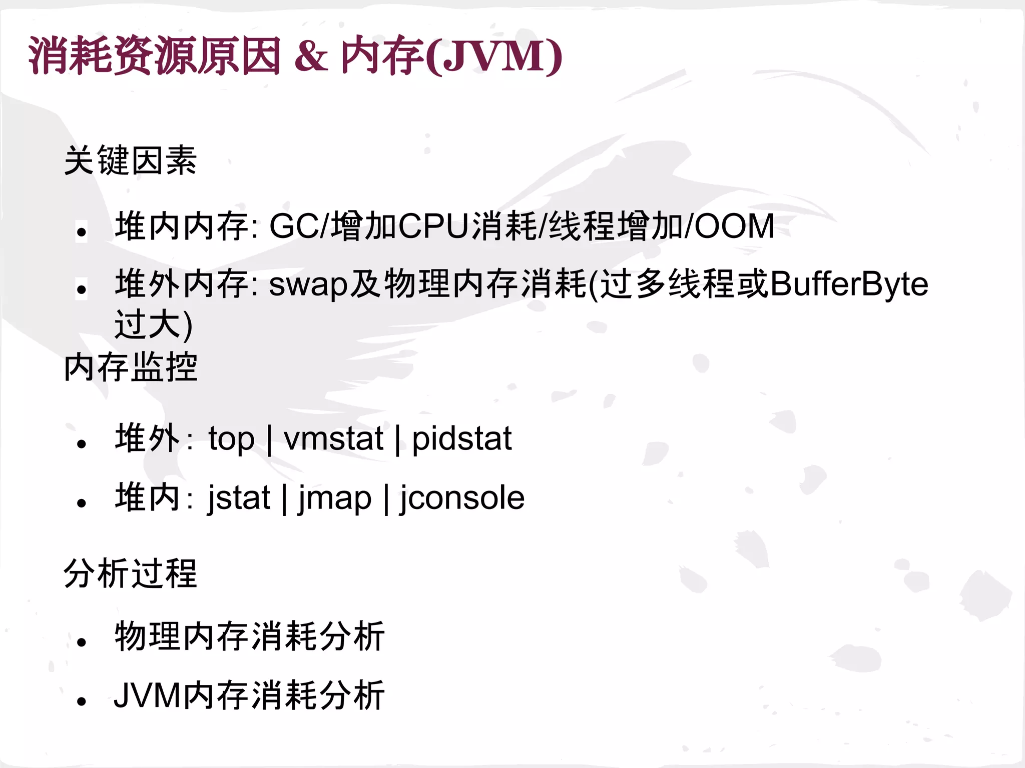 消耗资源原因 & 内存(JVM)
关键因素
内存监控
● 堆外内存: swap及物理内存消耗(过多线程或BufferByte
过大)
● 堆内： jstat | jmap | jconsole
● 堆外： top | vmstat | pidstat
● 堆内内存: GC/增加CPU消耗/线程增加/OOM
分析过程
● 物理内存消耗分析
● JVM内存消耗分析
 