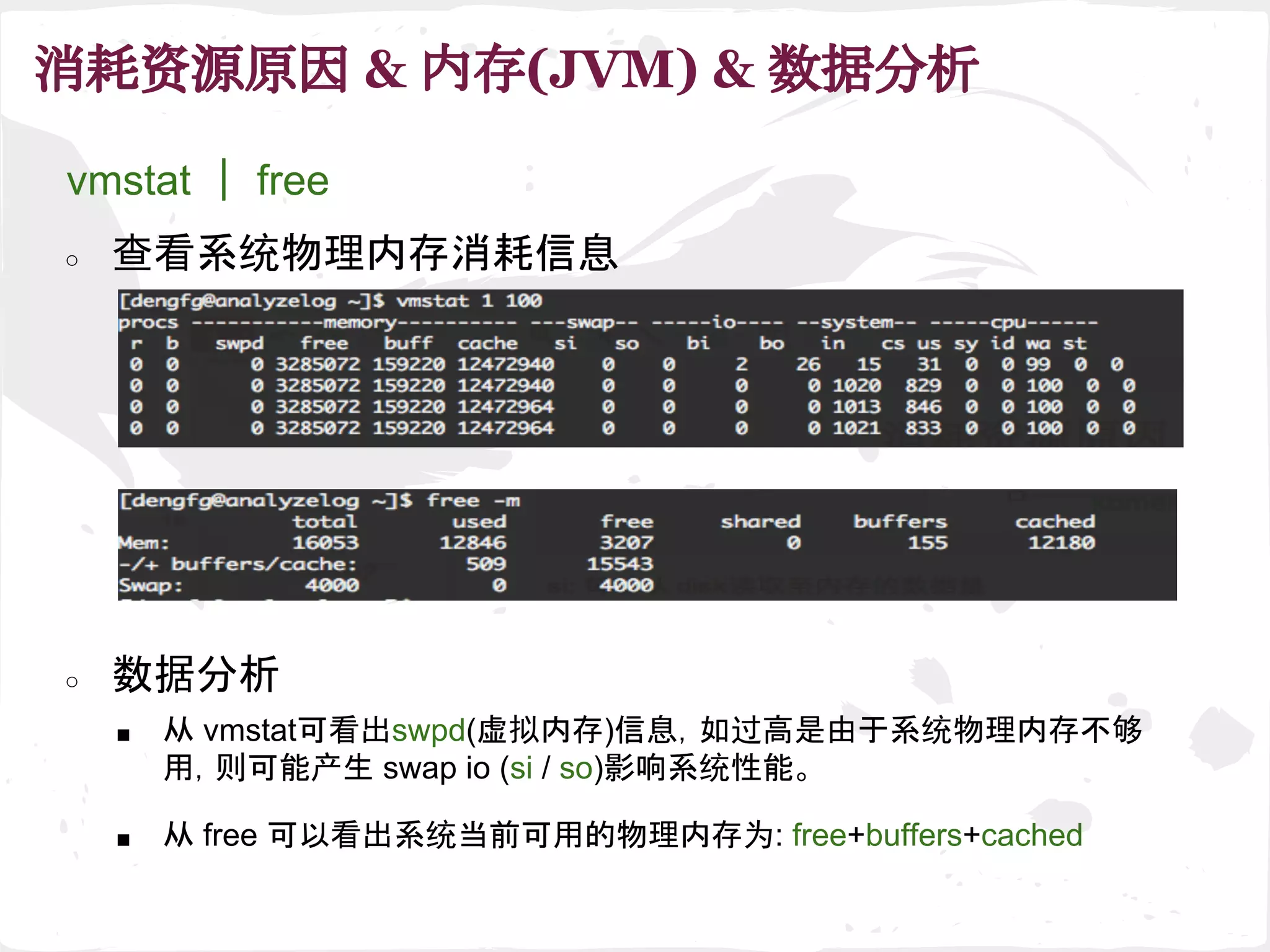 消耗资源原因 & 内存(JVM) & 数据分析
■ 从 vmstat可看出swpd(虚拟内存)信息，如过高是由于系统物理内存不够
用，则可能产生 swap io (si / so)影响系统性能。
○ 数据分析
■ 从 free 可以看出系统当前可用的物理内存为: free+buffers+cached
vmstat ｜ free
○ 查看系统物理内存消耗信息
 
