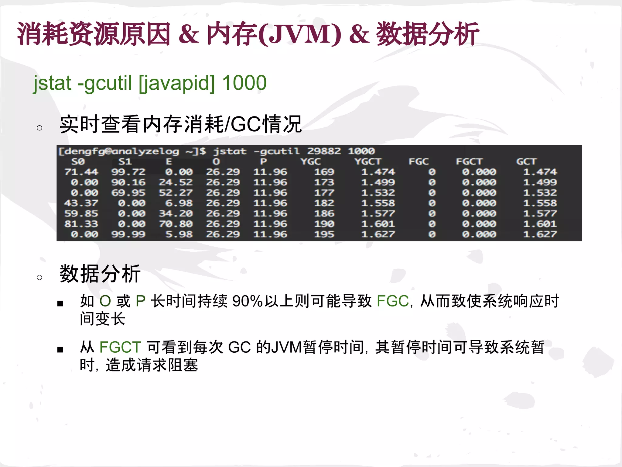 消耗资源原因 & 内存(JVM) & 数据分析
■ 如 O 或 P 长时间持续 90%以上则可能导致 FGC，从而致使系统响应时
间变长
○ 数据分析
jstat -gcutil [javapid] 1000
○ 实时查看内存消耗/GC情况
■ 从 FGCT 可看到每次 GC 的JVM暂停时间，其暂停时间可导致系统暂
时，造成请求阻塞
 