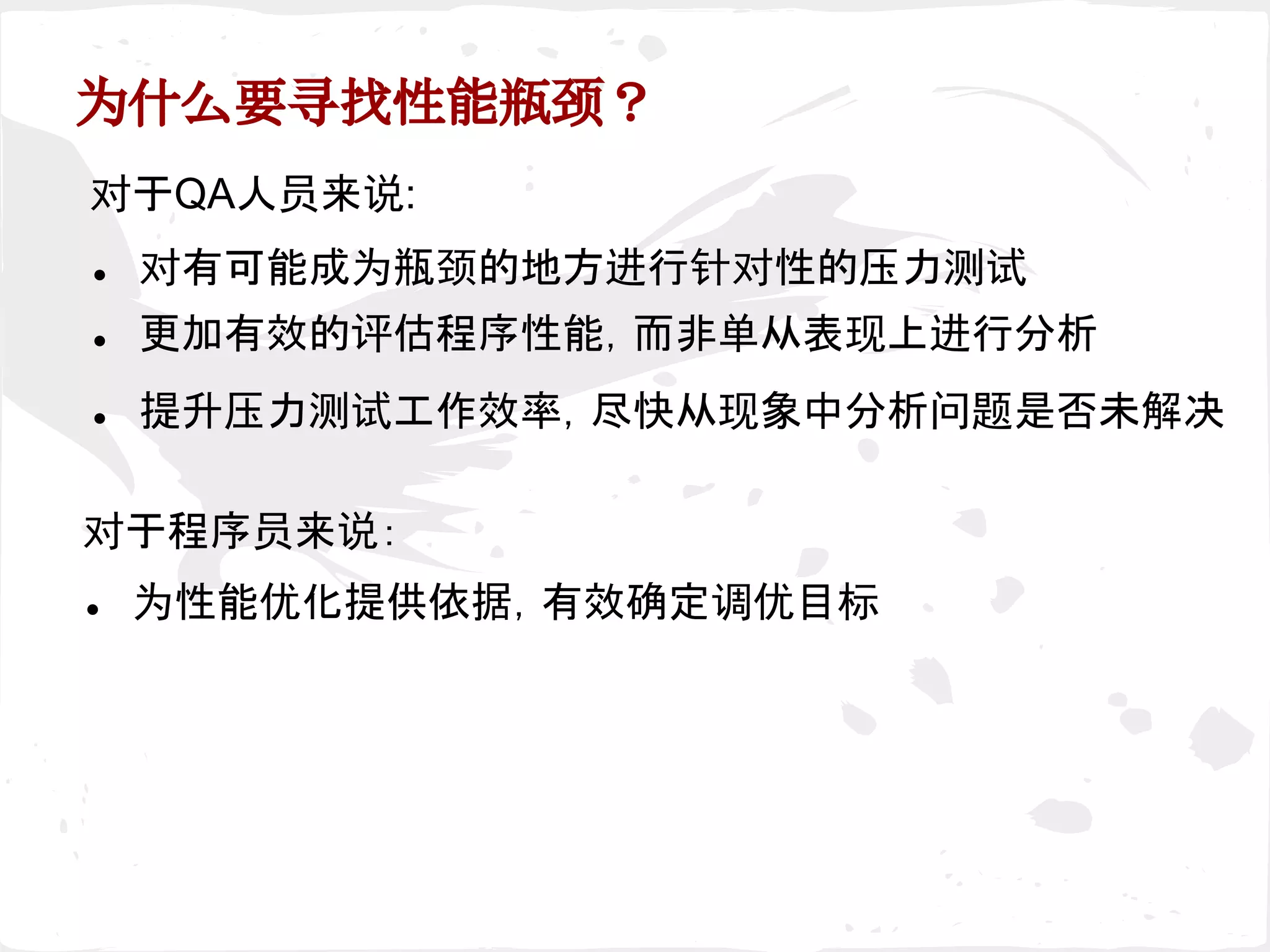 为什么要寻找性能瓶颈？
● 为性能优化提供依据，有效确定调优目标
对于程序员来说：
对于QA人员来说:
● 对有可能成为瓶颈的地方进行针对性的压力测试
● 更加有效的评估程序性能，而非单从表现上进行分析
● 提升压力测试工作效率，尽快从现象中分析问题是否未解决
 