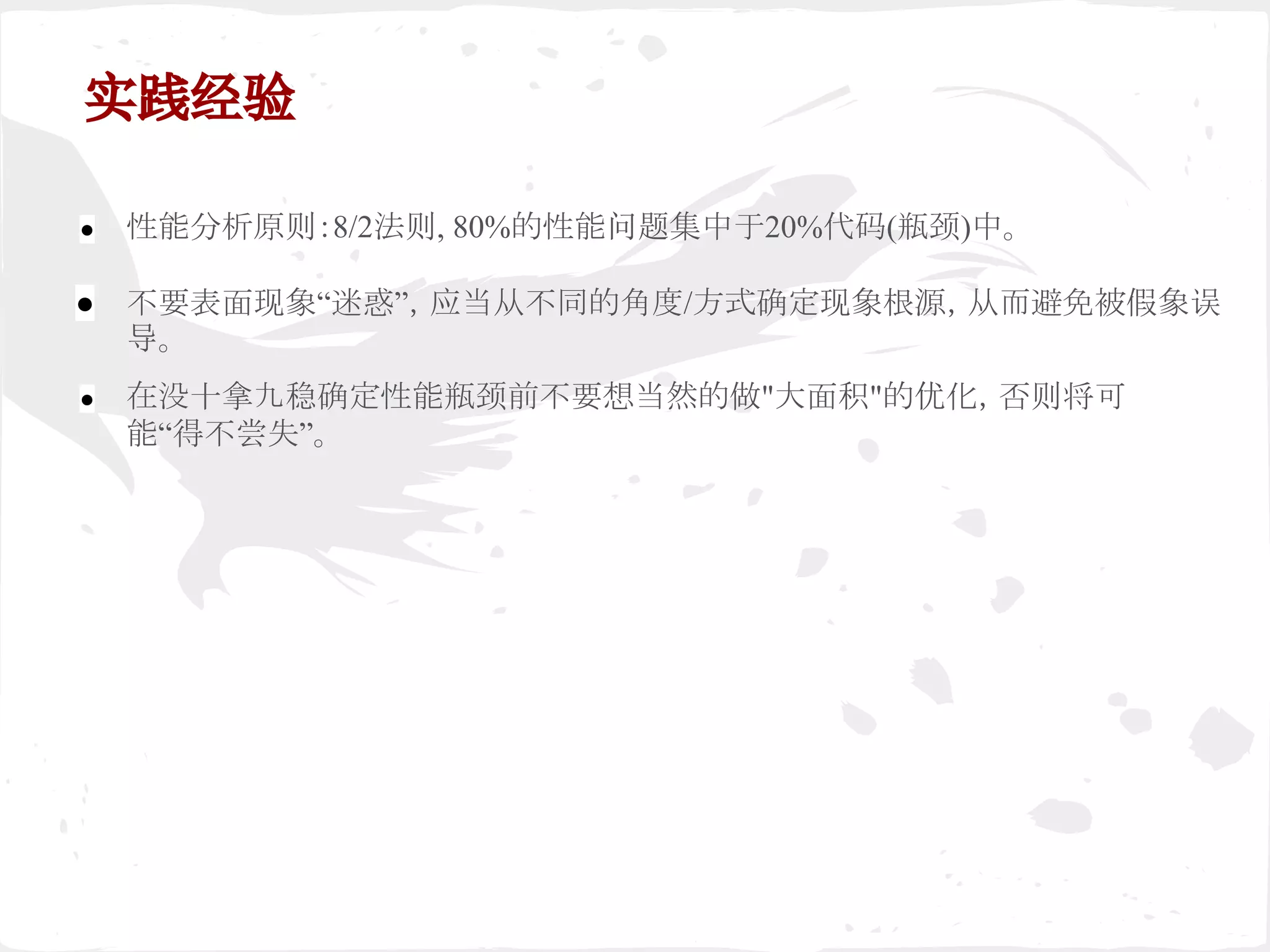 实践经验
● 性能分析原则：8/2法则, 80%的性能问题集中于20%代码(瓶颈)中。
● 不要表面现象“迷惑”，应当从不同的角度/方式确定现象根源，从而避免被假象误
导。
● 在没十拿九稳确定性能瓶颈前不要想当然的做"大面积"的优化，否则将可
能“得不尝失”。
 