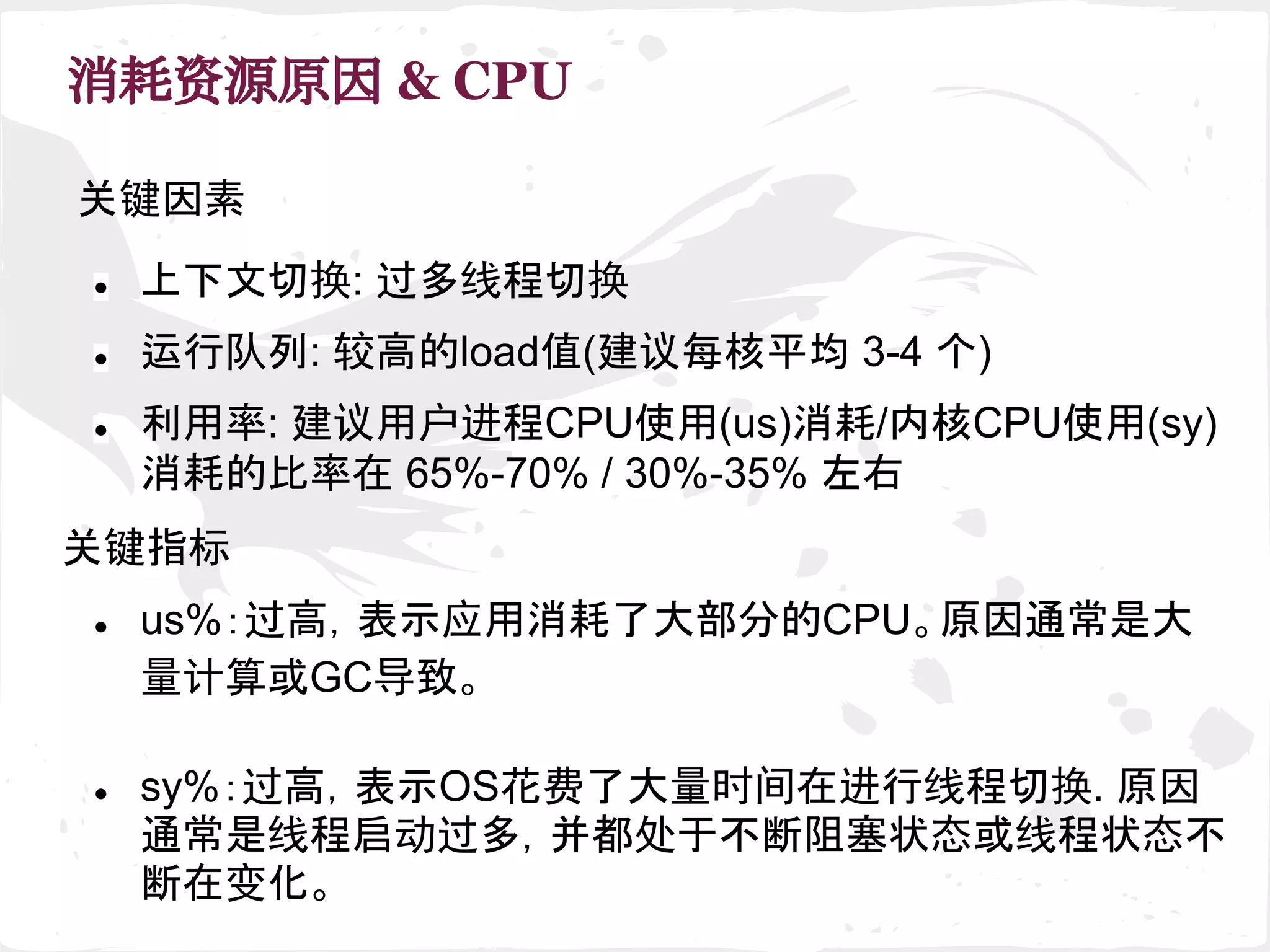 消耗资源原因 & CPU
关键因素
关键指标
● 运行队列: 较高的load值(建议每核平均 3-4 个)
● 利用率: 建议用户进程CPU使用(us)消耗/内核CPU使用(sy)
消耗的比率在 65%-70% / 30%-35% 左右
● sy%：过高，表示OS花费了大量时间在进行线程切换. 原因
通常是线程启动过多，并都处于不断阻塞状态或线程状态不
断在变化。
● us%：过高，表示应用消耗了大部分的CPU。原因通常是大
量计算或GC导致。
● 上下文切换: 过多线程切换
 
